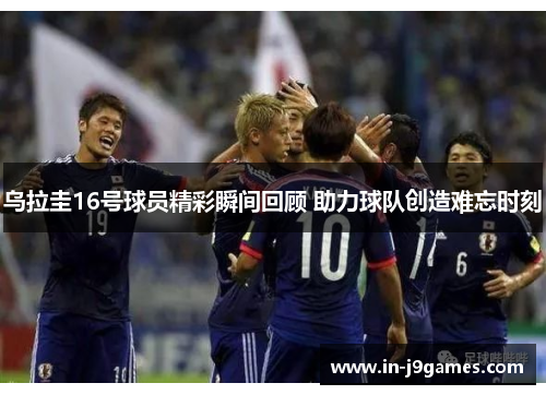 乌拉圭16号球员精彩瞬间回顾 助力球队创造难忘时刻 乌拉圭16号球员精彩瞬间回顾 助力球队创造难忘时刻