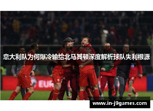 意大利队为何爆冷输给北马其顿深度解析球队失利根源 意大利队为何爆冷输给北马其顿深度解析球队失利根源