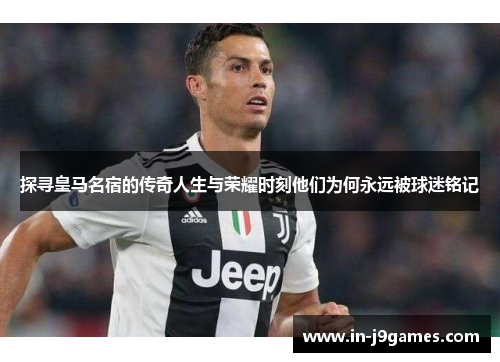 探寻皇马名宿的传奇人生与荣耀时刻他们为何永远被球迷铭记