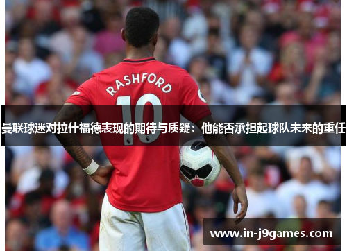曼联球迷对拉什福德表现的期待与质疑：他能否承担起球队未来的重任