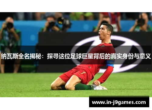 纳瓦斯全名揭秘：探寻这位足球巨星背后的真实身份与意义