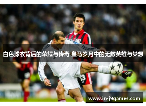 白色球衣背后的荣耀与传奇 皇马岁月中的无数英雄与梦想 白色球衣背后的荣耀与传奇 皇马岁月中的无数英雄与梦想