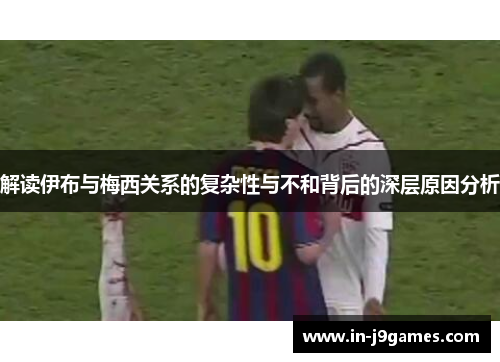 解读伊布与梅西关系的复杂性与不和背后的深层原因分析