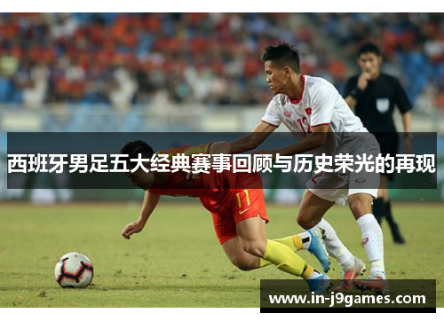 西班牙男足五大经典赛事回顾与历史荣光的再现