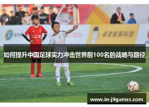 如何提升中国足球实力冲击世界前100名的战略与路径 如何提升中国足球实力冲击世界前100名的战略与路径