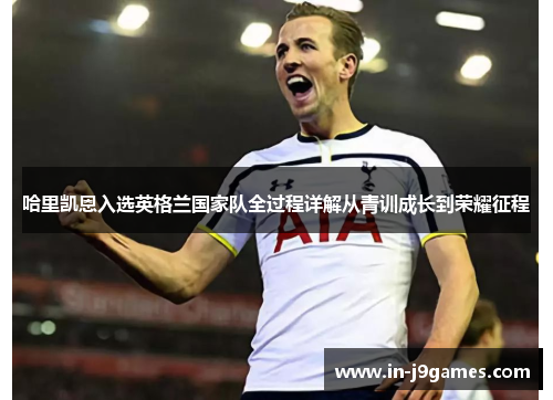 哈里凯恩入选英格兰国家队全过程详解从青训成长到荣耀征程 哈里凯恩入选英格兰国家队全过程详解从青训成长到荣耀征程