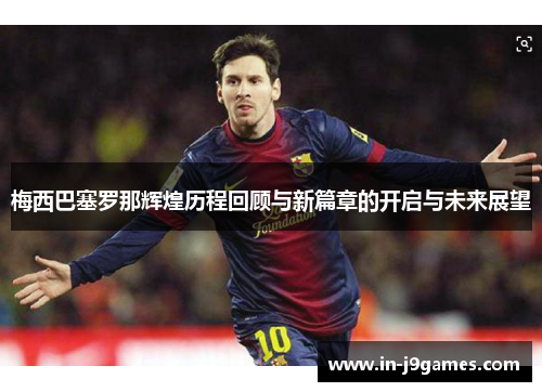 梅西巴塞罗那辉煌历程回顾与新篇章的开启与未来展望 梅西巴塞罗那辉煌历程回顾与新篇章的开启与未来展望