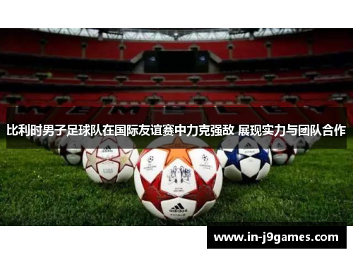 比利时男子足球队在国际友谊赛中力克强敌 展现实力与团队合作 比利时男子足球队在国际友谊赛中力克强敌 展现实力与团队合作