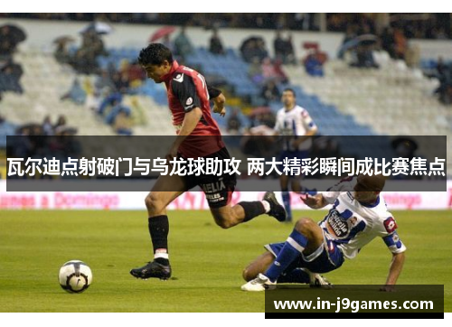 瓦尔迪点射破门与乌龙球助攻 两大精彩瞬间成比赛焦点 瓦尔迪点射破门与乌龙球助攻 两大精彩瞬间成比赛焦点