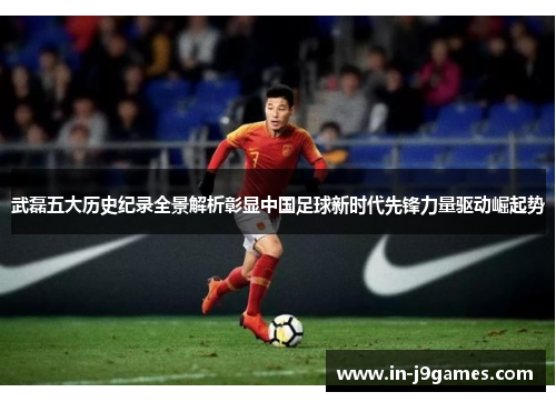 武磊五大历史纪录全景解析彰显中国足球新时代先锋力量驱动崛起势