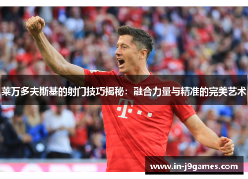 莱万多夫斯基的射门技巧揭秘:融合力量与精准的完美艺术 莱万多夫斯基的射门技巧揭秘:融合力量与精准的完美艺术