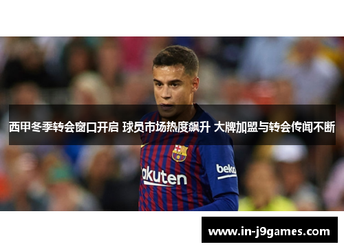 西甲冬季转会窗口开启 球员市场热度飙升 大牌加盟与转会传闻不断