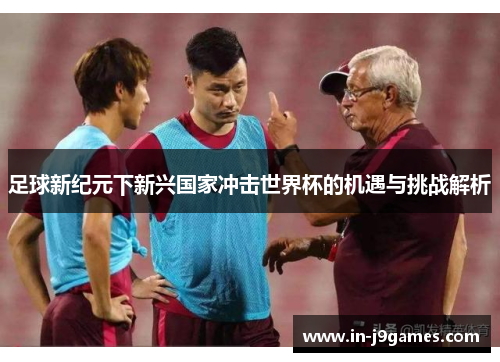 足球新纪元下新兴国家冲击世界杯的机遇与挑战解析 足球新纪元下新兴国家冲击世界杯的机遇与挑战解析