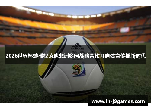 2026世界杯转播权落地非洲多国战略合作开启体育传播新时代