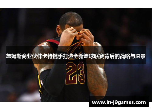 詹姆斯商业伙伴卡特携手打造全新篮球联赛背后的战略与愿景 詹姆斯商业伙伴卡特携手打造全新篮球联赛背后的战略与愿景